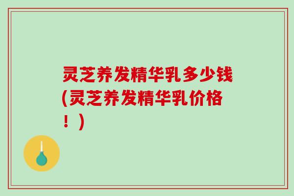 灵芝养发精华乳多少钱(灵芝养发精华乳价格！)