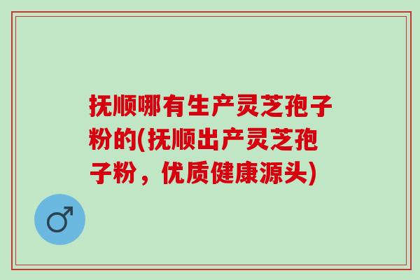 抚顺哪有生产灵芝孢子粉的(抚顺出产灵芝孢子粉，优质健康源头)