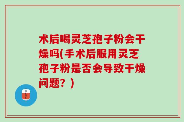 术后喝灵芝孢子粉会干燥吗(手术后服用灵芝孢子粉是否会导致干燥问题？)