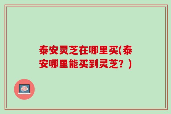 泰安灵芝在哪里买(泰安哪里能买到灵芝？)