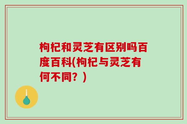 枸杞和灵芝有区别吗百度百科(枸杞与灵芝有何不同？)