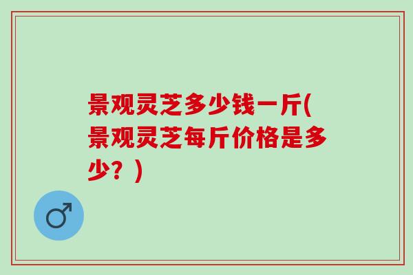 景观灵芝多少钱一斤(景观灵芝每斤价格是多少？)