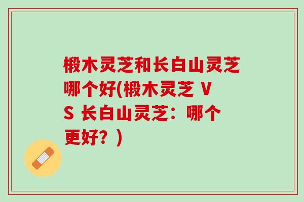 椴木灵芝和长白山灵芝哪个好(椴木灵芝 VS 长白山灵芝：哪个更好？)
