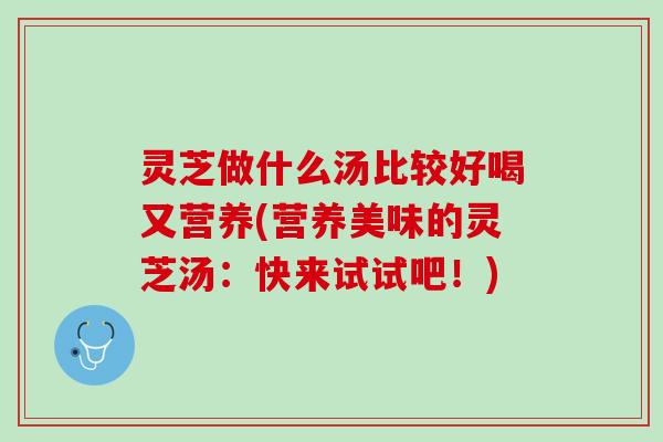 灵芝做什么汤比较好喝又营养(营养美味的灵芝汤：快来试试吧！)