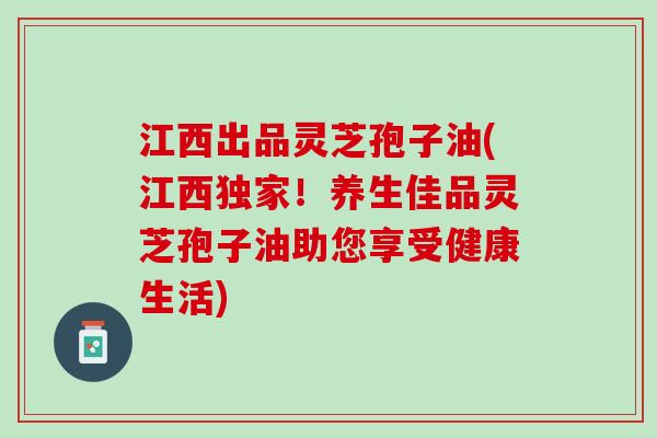江西出品灵芝孢子油(江西独家！养生佳品灵芝孢子油助您享受健康生活)