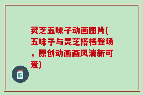 灵芝五味子动画图片(五味子与灵芝搭档登场，原创动画画风清新可爱)