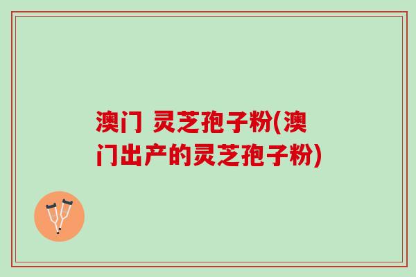 澳门 灵芝孢子粉(澳门出产的灵芝孢子粉)