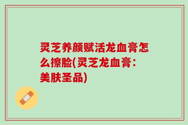 灵芝养颜赋活龙血膏怎么擦脸(灵芝龙血膏：美肤圣品)