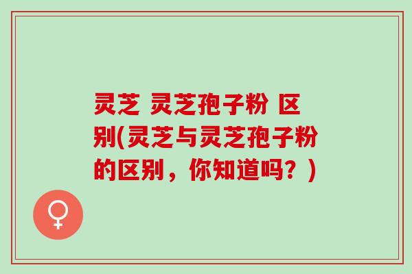 灵芝 灵芝孢子粉 区别(灵芝与灵芝孢子粉的区别，你知道吗？)