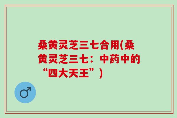 桑黄灵芝三七合用(桑黄灵芝三七：中药中的“四大天王”)
