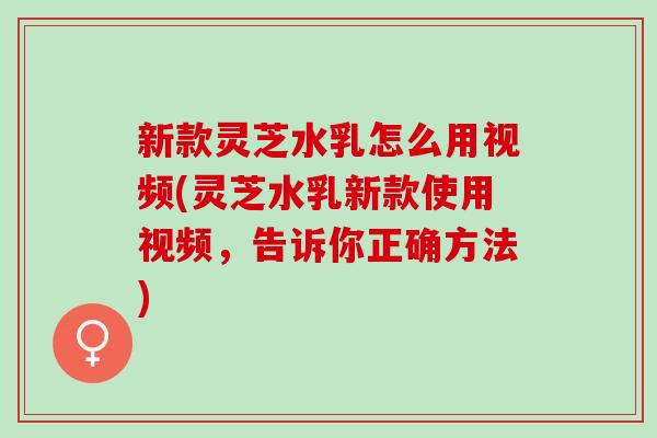 新款灵芝水乳怎么用视频(灵芝水乳新款使用视频，告诉你正确方法)