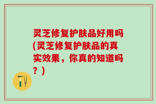 灵芝修复护肤品好用吗(灵芝修复护肤品的真实效果,你真的知道吗?) 灵芝修复护肤品好用吗(灵芝修复护肤品的真实效果,你真的知道吗?)