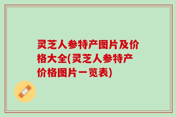 灵芝人参特产图片及价格大全(灵芝人参特产价格图片一览表)