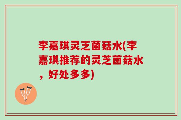 李嘉琪灵芝菌菇水(李嘉琪推荐的灵芝菌菇水，好处多多)