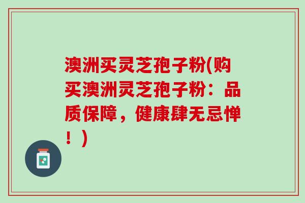 澳洲买灵芝孢子粉(购买澳洲灵芝孢子粉：品质保障，健康肆无忌惮！)