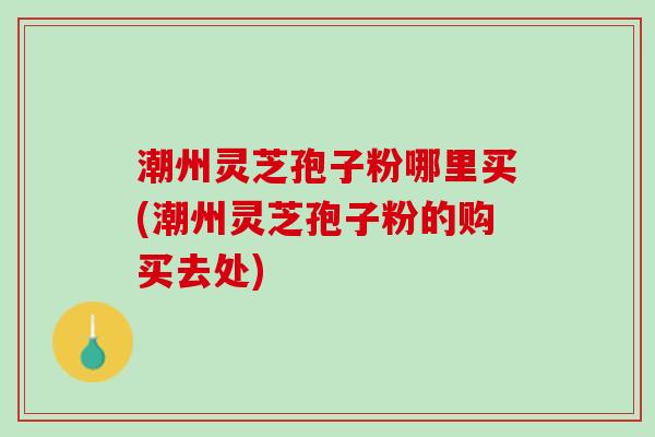 潮州灵芝孢子粉哪里买(潮州灵芝孢子粉的购买去处)