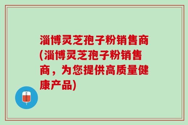 淄博灵芝孢子粉销售商(淄博灵芝孢子粉销售商，为您提供高质量健康产品)