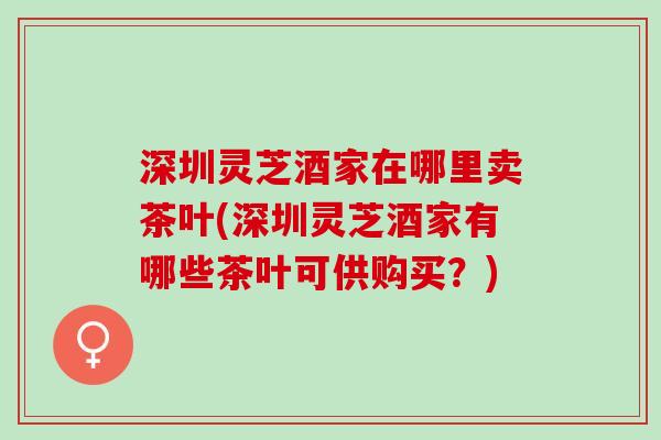 深圳灵芝酒家在哪里卖茶叶(深圳灵芝酒家有哪些茶叶可供购买?) 深圳灵芝酒家在哪里卖茶叶(深圳灵芝酒家有哪些茶叶可供购买?)