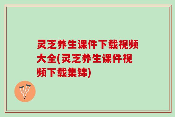 灵芝养生课件下载视频大全(灵芝养生课件视频下载集锦)