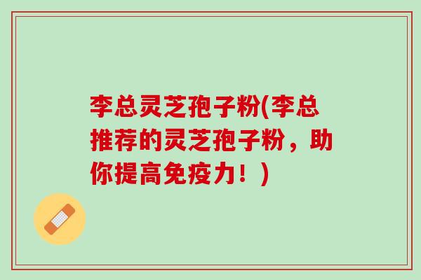 李总灵芝孢子粉(李总推荐的灵芝孢子粉，助你提高免疫力！)