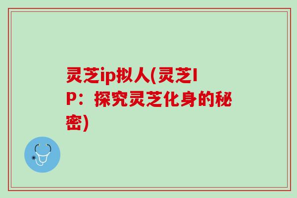 灵芝ip拟人(灵芝IP：探究灵芝化身的秘密)