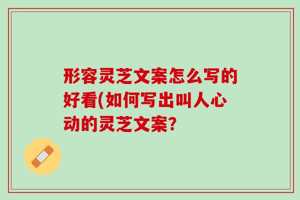 形容灵芝文案怎么写的好看(如何写出叫人心动的灵芝文案? 形容灵芝文案怎么写的好看(如何写出叫人心动的灵芝文案?