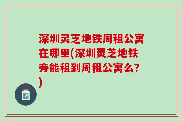 深圳灵芝地铁周租公寓在哪里(深圳灵芝地铁旁能租到周租公寓么?) 深圳灵芝地铁周租公寓在哪里(深圳灵芝地铁旁能租到周租公寓么?)
