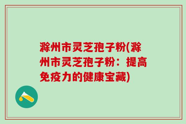 滁州市灵芝孢子粉(滁州市灵芝孢子粉：提高免疫力的健康宝藏)