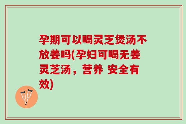 孕期可以喝灵芝煲汤不放姜吗(孕妇可喝无姜灵芝汤，营养 安全有效)