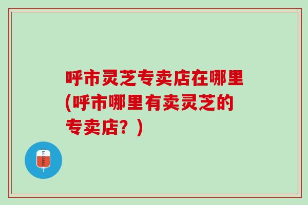 呼市灵芝专卖店在哪里(呼市哪里有卖灵芝的专卖店？)