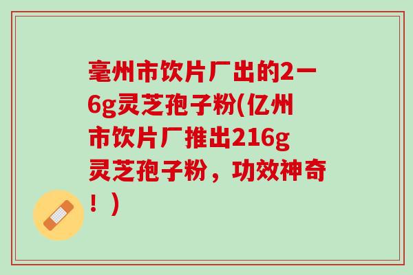 毫州市饮片厂出的2一6g灵芝孢子粉(亿州市饮片厂推出216g灵芝孢子粉，功效神奇！)