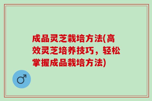 成品灵芝栽培方法(高效灵芝培养技巧，轻松掌握成品栽培方法)