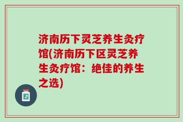 济南历下灵芝养生灸疗馆(济南历下区灵芝养生灸疗馆：绝佳的养生之选)