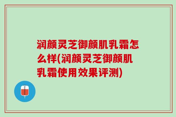 润颜灵芝御颜肌乳霜怎么样(润颜灵芝御颜肌乳霜使用效果评测) 润颜灵芝御颜肌乳霜怎么样(润颜灵芝御颜肌乳霜使用效果评测)