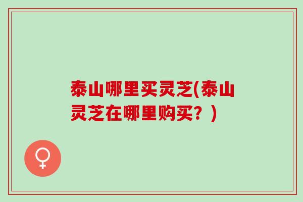 泰山哪里买灵芝(泰山灵芝在哪里购买？)