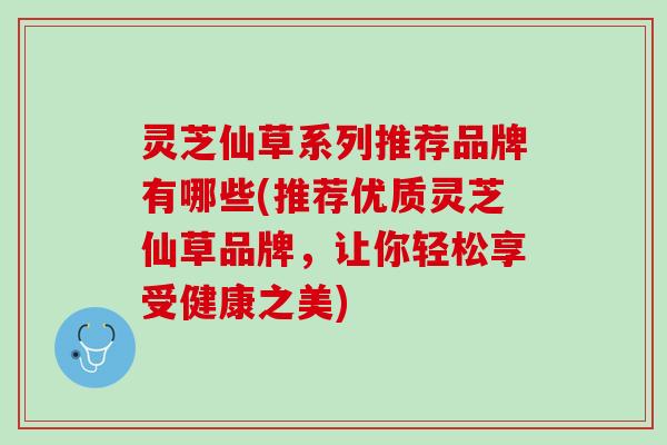 灵芝仙草系列推荐品牌有哪些(推荐优质灵芝仙草品牌，让你轻松享受健康之美)
