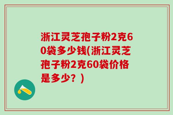 浙江灵芝孢子粉2克60袋多少钱(浙江灵芝孢子粉2克60袋价格是多少？)