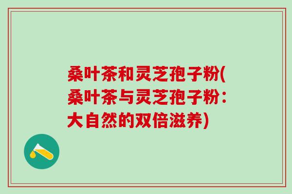 桑叶茶和灵芝孢子粉(桑叶茶与灵芝孢子粉:大自然的双倍滋养) 桑叶茶和灵芝孢子粉(桑叶茶与灵芝孢子粉:大自然的双倍滋养)
