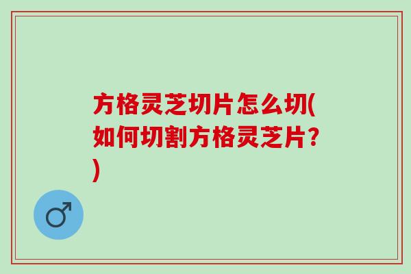 方格灵芝切片怎么切(如何切割方格灵芝片?) 方格灵芝切片怎么切(如何切割方格灵芝片?)