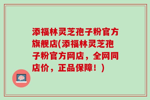 添福林灵芝孢子粉官方旗舰店(添福林灵芝孢子粉官方网店,全网同店价,正品保障!) 添福林灵芝孢子粉官方旗舰店(添福林灵芝孢子粉官方网店,全网同店价,正品保障!)