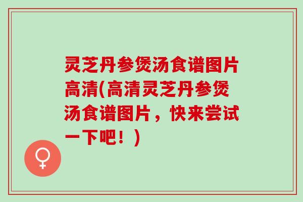 灵芝丹参煲汤食谱图片高清(高清灵芝丹参煲汤食谱图片，快来尝试一下吧！)