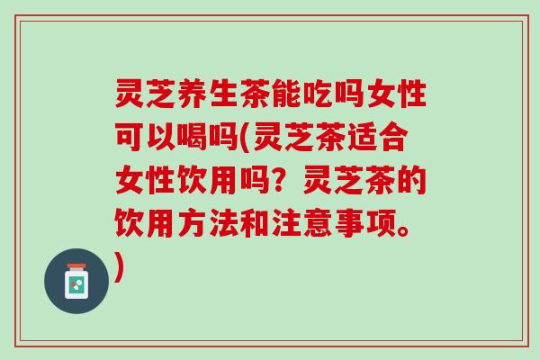 灵芝养生茶能吃吗女性可以喝吗(灵芝茶适合女性饮用吗？灵芝茶的饮用方法和注意事项。)