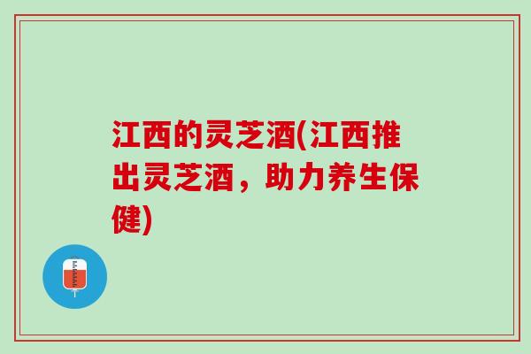 江西的灵芝酒(江西推出灵芝酒,助力养生保健) 江西的灵芝酒(江西推出灵芝酒,助力养生保健)