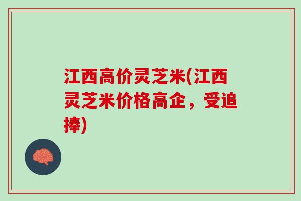 江西高价灵芝米(江西灵芝米价格高企，受追捧)
