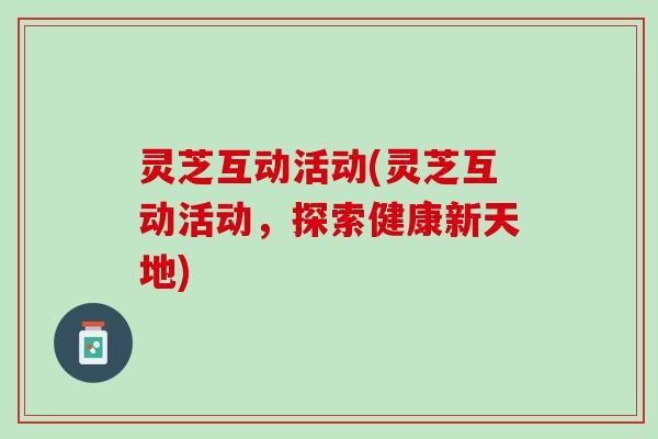 灵芝互动活动(灵芝互动活动,探索健康新天地) 灵芝互动活动(灵芝互动活动,探索健康新天地)
