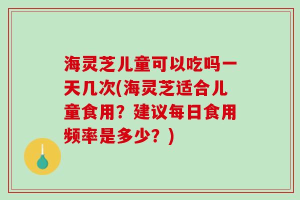 海灵芝儿童可以吃吗一天几次(海灵芝适合儿童食用？建议每日食用频率是多少？)