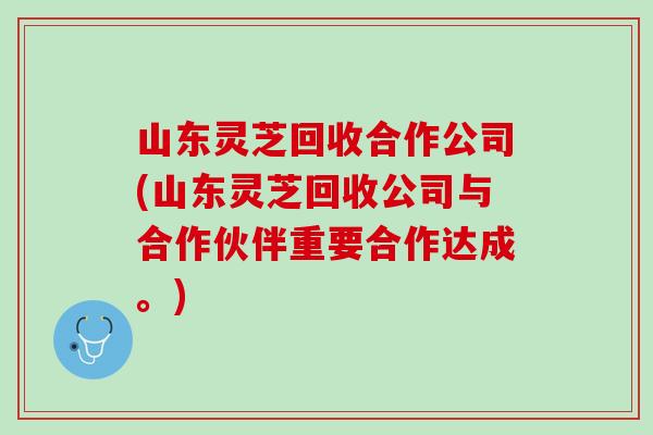 山东灵芝回收合作公司(山东灵芝回收公司与合作伙伴重要合作达成。)