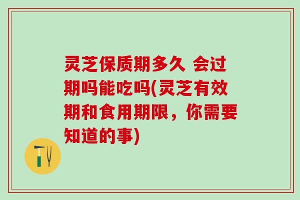 灵芝保质期多久 会过期吗能吃吗(灵芝有效期和食用期限，你需要知道的事)
