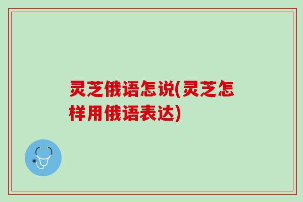 灵芝俄语怎说(灵芝怎样用俄语表达) 灵芝俄语怎说(灵芝怎样用俄语表达)
