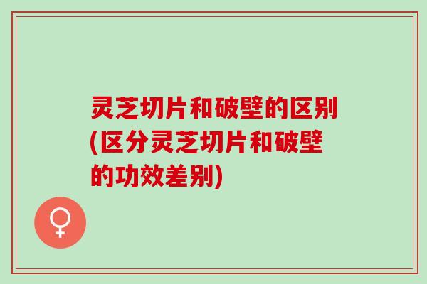 灵芝切片和破壁的区别(区分灵芝切片和破壁的功效差别) 灵芝切片和破壁的区别(区分灵芝切片和破壁的功效差别)